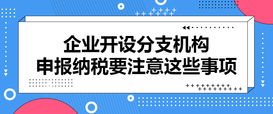 企业开设分支机构，申报纳税要注意这些事项